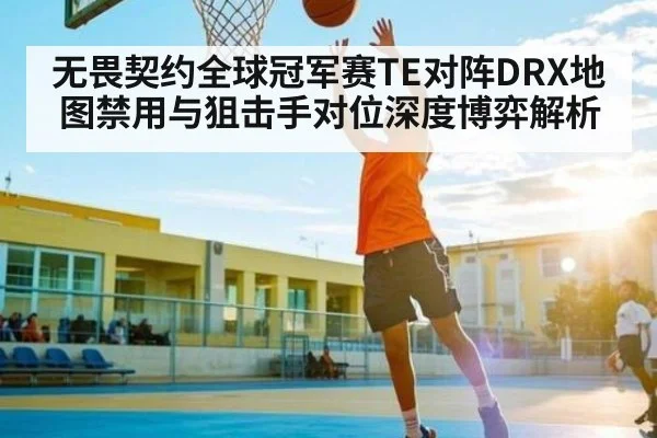 无畏契约全球冠军赛TE对阵DRX地图禁用与狙击手对位深度博弈解析