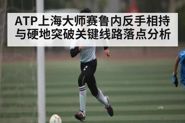 ATP上海大师赛鲁内反手相持与硬地突破关键线路落点分析