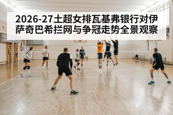 2026-27土超女排瓦基弗银行对伊萨奇巴希拦网与争冠走势全景观察