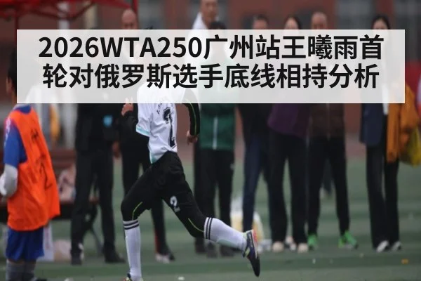 2026WTA250广州站王曦雨首轮对俄罗斯选手底线相持分析